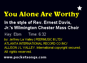 it
You Alone Are Worthy

In the style of Rev. Ernest Davis,
Jr.'s Wilmington Chester Mass Choir
Keyi Ebm Tim818132

byi Jeffrey La Valley l PEERMUSIC III LTD!

ATLANTA INTERNATIONAL RECORD co INC!

ALLISON J L VALLEY. International copyright secured.
All rights reserved.

www.pocketsongs.com