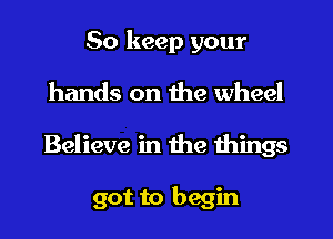 So keep your
hands on the wheel
Believe in the things

got to begin