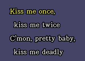 Kiss me once,

kiss me twice

Cmon, pretty baby,

kiss me deadly