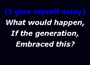 What would happen,

If the generation,
Embraced this?