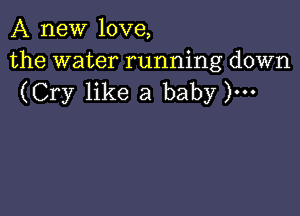 A new love,

the water running down
(Cry like a baby )...