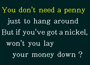 You don,t need a penny
just to hang around
But if you,Ve got a nickel,

won,t you lay

your money down ?