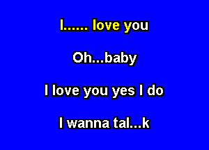 l ...... love you

0h...baby

I love you yes I do

I wanna tal...k