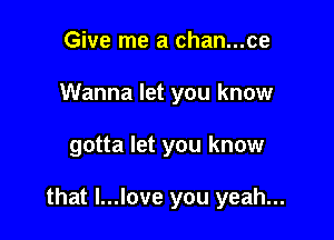 Give me a chan...ce
Wanna let you know

gotta let you know

that l...love you yeah...