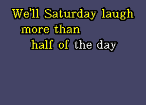 W611 Saturday laugh
more than
half of the day