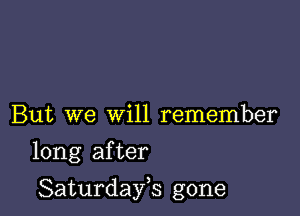 But we will remember

long after

Saturdayh gone