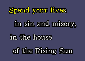 Spend your lives
in sin and misery,

in the house

of the Rising Sun