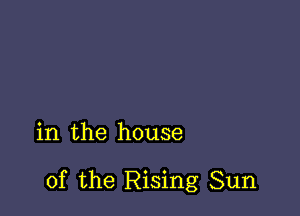 in the house

of the Rising Sun