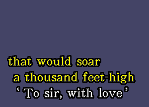 that would soar
a thousand feet-high
T0 sir, With 10ve