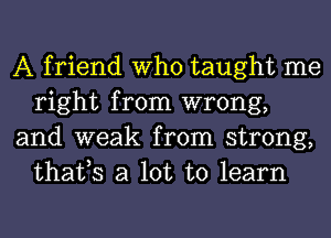 A friend Who taught me
right from wrong,

and weak from strong,
thafs a lot to learn
