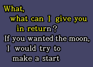 What,
what can I give you
in return?

If you wanted the moon,
I would try to
make a start