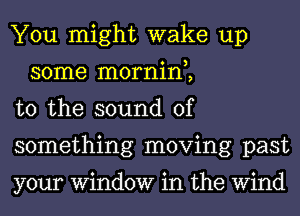 You might wake up
some mornin,,

t0 the sound of

something moving past

your Window in the Wind