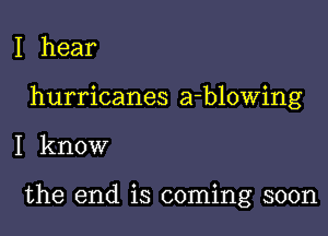 I hear

hurricanes a-blowing

I know

the end is coming soon