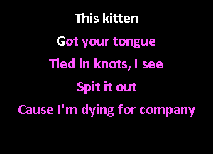 This kitten
Got your tongue
Tied in knots,l see

Spit it out

Cause I'm dying for company
