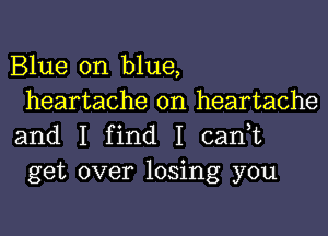 Blue on blue,
heartache on heartache

and I find I cadt
get over losing you