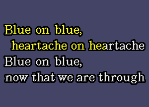 Blue on blue,

heartache 0n heartache
Blue on blue,
now that we are through