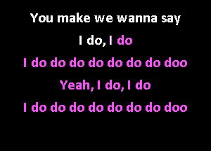 You make we wanna say

I do,l do
I do do do do do do do doo
Yeah,l do,l do
I do do do do do do do doo