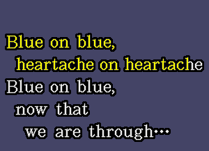 Blue on blue,
heartache on heartache

Blue on blue,
now that

we are through-