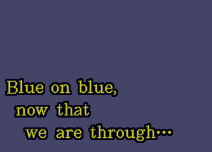 Blue on blue,
now that

we are through-