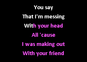 You say

That I'm messing

With your head
All 'cause
I was making out

With your friend