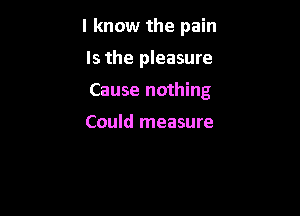 I know the pain

Is the pleasure
Cause nothing

Could measure