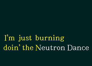 Fm just burning
doin the Neutron Dance