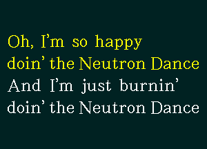 Oh, Tm so happy

doin the Neutron Dance
And Tm just burnin
doin the Neutron Dance