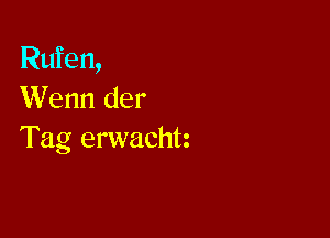 Rufen,
Wenn der

Tag erwachtz