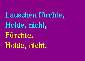 Lauschen fiirchte,
Holde, nicht,

Fii rchte,
Holde, nicht.