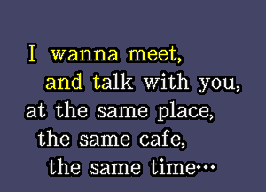 I Wanna meet,
and talk with you,

at the same place,
the same cafe,
the same time-