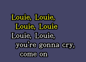 Louie, Louie,
Louie, Louie

Louie, Louie,
youTe gonna cry,
come on