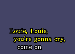 Louie, Louie,
youTe gonna cry,
come on