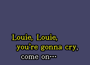 Louie, Louie,
youTe gonna cry,
come onm