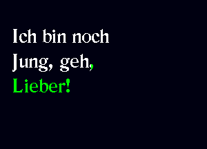 Ich bin noch
lung, geh,

Lieber!