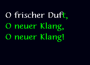 O frischer Duff,
0 neuer Klang,

O neuer Klang!