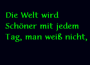 Die Welt wird
Schbner mit jedem

Tag, man weiB nicht,