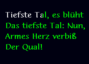 Tiefste Tal, es bluht
Das tiefste Talz Nun,

Armes Herz verbiE.
Der Qual!