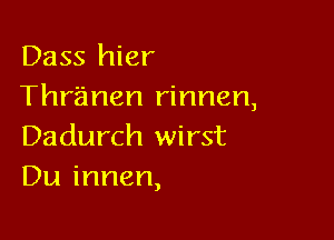 Dass hier
Thranen rinnen,

Dadurch wirst
Du innen,