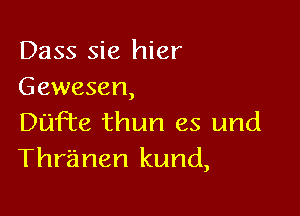 Dass sie hier
Gewesen,

Dufnte thun es und
Thr'anen kund,