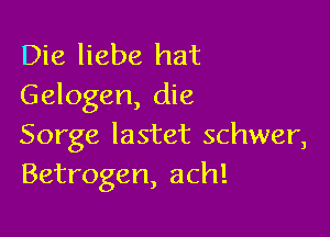 Die liebe hat
Gelogen, die

Sorge Iastet schwer,
Betrogen, ach!