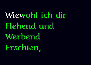 Wiewohl ich dir
Flehend und

Werbend
Erschien,