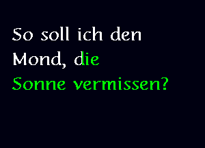 So soll ich den
Mond, die

Sonne vermissen?