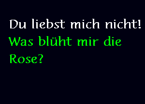 Du liebst mich nicht!
Was bluht mir die

Rose?