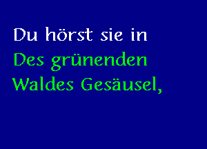 Du hbrst sic in
Des granenden

Waldes Gesausel,