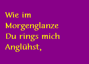 Wie im
Morgenglanze

Du rings mich
Angluhst,