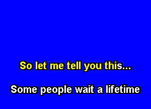 So let me tell you this...

Some people wait a lifetime