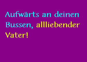 Aufwarts an deinen
Bussen, allliebender

Vater!