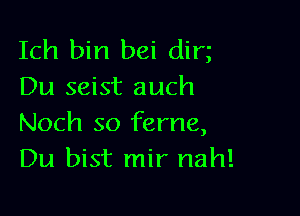 Ich bin bei dim
Du seist auch

Noch so ferne,
Du bist mir nah!