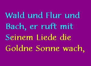 Wald und Flur und
Bach, er ruFt mit
Seinem Liede die
Goldne Sonne wach,