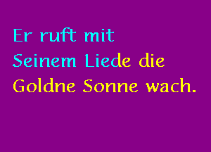 Er ruFt mit
Seinem Liede die

Goldne Sonne wach.